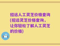 招远人工灵芝价格查询(招远灵芝价格查询，让你轻松了解人工灵芝的价格)
