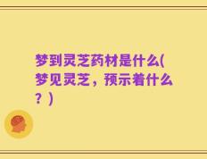 梦到灵芝药材是什么(梦见灵芝，预示着什么？)