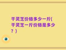 干灵芝价格多少一斤(干灵芝一斤价格是多少？)