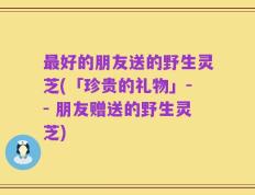 最好的朋友送的野生灵芝(「珍贵的礼物」-- 朋友赠送的野生灵芝)