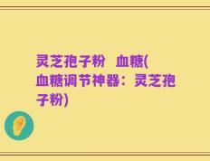 灵芝孢子粉  血糖(血糖调节神器：灵芝孢子粉)