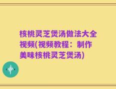 核桃灵芝煲汤做法大全视频(视频教程：制作美味核桃灵芝煲汤)