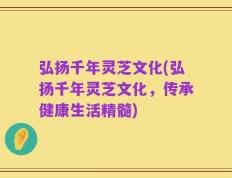 弘扬千年灵芝文化(弘扬千年灵芝文化，传承健康生活精髓)