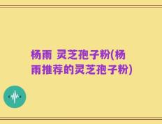 杨雨 灵芝孢子粉(杨雨推荐的灵芝孢子粉)