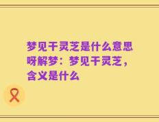 梦见干灵芝是什么意思呀解梦：梦见干灵芝，含义是什么
