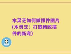 木灵芝如何做摆件图片(木灵芝：打造精致摆件的新宠)