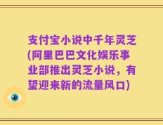 支付宝小说中千年灵芝(阿里巴巴文化娱乐事业部推出灵芝小说，有望迎来新的流量风口)