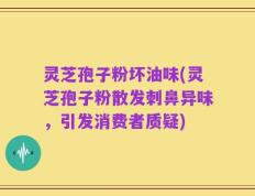 灵芝孢子粉坏油味(灵芝孢子粉散发刺鼻异味，引发消费者质疑)