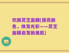 欢颜灵芝面膜(提亮肤色，焕发光彩——灵芝面膜启发新美肌)