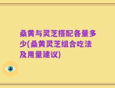 桑黄与灵芝搭配各量多少(桑黄灵芝组合吃法及用量建议)