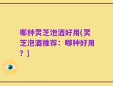 哪种灵芝泡酒好用(灵芝泡酒推荐：哪种好用？)