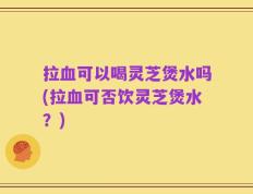 拉血可以喝灵芝煲水吗(拉血可否饮灵芝煲水？)