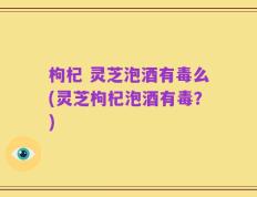 枸杞 灵芝泡酒有毒么(灵芝枸杞泡酒有毒？)