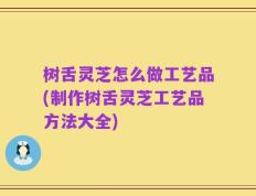 树舌灵芝怎么做工艺品(制作树舌灵芝工艺品方法大全)