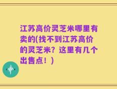 江苏高价灵芝米哪里有卖的(找不到江苏高价的灵芝米？这里有几个出售点！)