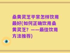 桑黄灵芝平常怎样饮用最好(如何正确饮用桑黄灵芝？——最佳饮用方法推荐)