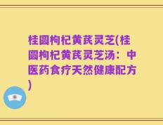 桂圆枸杞黄芪灵芝(桂圆枸杞黄芪灵芝汤：中医药食疗天然健康配方)