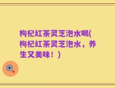 枸杞红茶灵芝泡水喝(枸杞红茶灵芝泡水，养生又美味！)
