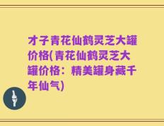 才子青花仙鹤灵芝大罐价格(青花仙鹤灵芝大罐价格：精美罐身藏千年仙气)