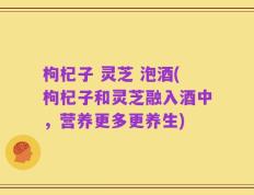 枸杞子 灵芝 泡酒(枸杞子和灵芝融入酒中，营养更多更养生)