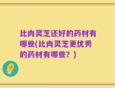 比肉灵芝还好的药材有哪些(比肉灵芝更优秀的药材有哪些？)