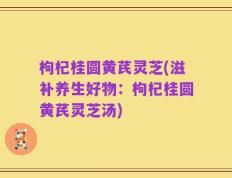 枸杞桂圆黄芪灵芝(滋补养生好物：枸杞桂圆黄芪灵芝汤)