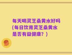 每天喝灵芝桑黄水好吗(每日饮用灵芝桑黄水是否有益健康？)
