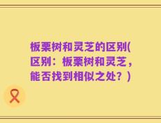 板栗树和灵芝的区别(区别：板栗树和灵芝，能否找到相似之处？)