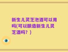 新生儿灵芝泡酒可以用吗(可以酿造新生儿灵芝酒吗？)