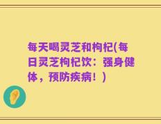 每天喝灵芝和枸杞(每日灵芝枸杞饮：强身健体，预防疾病！)