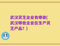 武汉灵芝企业有哪些(武汉哪些企业在生产灵芝产品？)