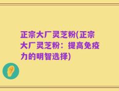 正宗大厂灵芝粉(正宗大厂灵芝粉：提高免疫力的明智选择)