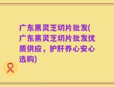 广东黑灵芝切片批发(广东黑灵芝切片批发优质供应，护肝养心安心选购)