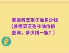 普德灵芝孢子油多少钱(普德灵芝孢子油价格查询，多少钱一瓶？)