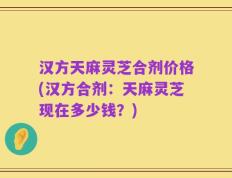 汉方天麻灵芝合剂价格(汉方合剂：天麻灵芝现在多少钱？)