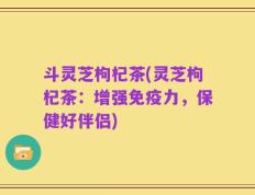 斗灵芝枸杞茶(灵芝枸杞茶：增强免疫力，保健好伴侣)