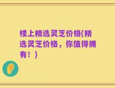 楼上精选灵芝价格(精选灵芝价格，你值得拥有！)