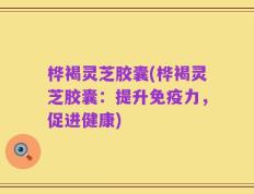 桦褐灵芝胶囊(桦褐灵芝胶囊：提升免疫力，促进健康)