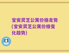 宝安灵芝公寓价格走势(宝安灵芝公寓价格变化趋势)