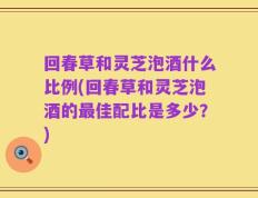 回春草和灵芝泡酒什么比例(回春草和灵芝泡酒的最佳配比是多少？)