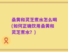 桑黄和灵芝煮水怎么喝(如何正确饮用桑黄和灵芝煮水？)