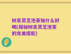 树舌灵芝泡茶加什么好喝(探秘树舌灵芝泡茶的完美搭配)