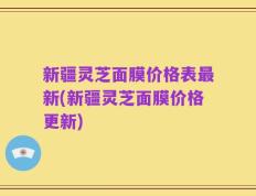 新疆灵芝面膜价格表最新(新疆灵芝面膜价格更新)