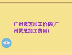 广州灵芝加工价格(广州灵芝加工费用)