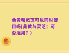 桑黄和灵芝可以同时使用吗(桑黄与灵芝：可否混用？)