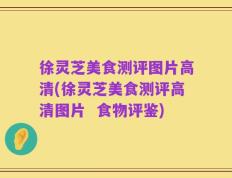 徐灵芝美食测评图片高清(徐灵芝美食测评高清图片  食物评鉴)