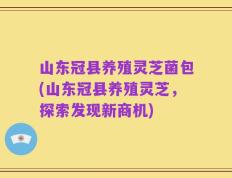 山东冠县养殖灵芝菌包(山东冠县养殖灵芝，探索发现新商机)