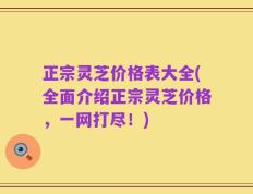 正宗灵芝价格表大全(全面介绍正宗灵芝价格，一网打尽！)