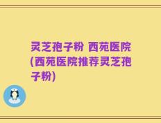 灵芝孢子粉 西苑医院(西苑医院推荐灵芝孢子粉)