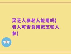 灵芝人参老人能用吗(老人可否食用灵芝和人参)
